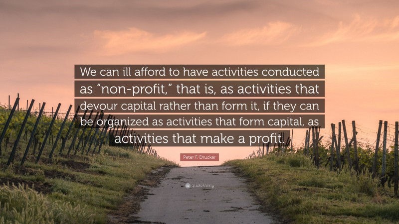 Peter F. Drucker Quote: “We can ill afford to have activities conducted as “non-profit,” that is, as activities that devour capital rather than form it, if they can be organized as activities that form capital, as activities that make a profit.”