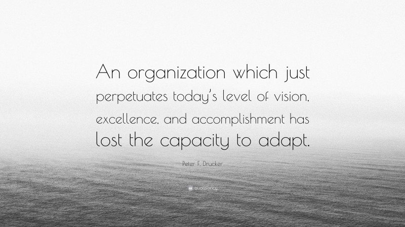 Peter F. Drucker Quote: “An organization which just perpetuates today’s level of vision, excellence, and accomplishment has lost the capacity to adapt.”