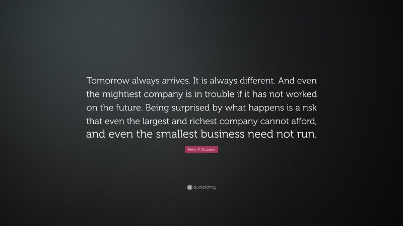 Peter F. Drucker Quote: “Tomorrow always arrives. It is always different. And even the mightiest company is in trouble if it has not worked on the future. Being surprised by what happens is a risk that even the largest and richest company cannot afford, and even the smallest business need not run.”