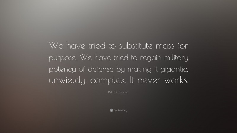 Peter F. Drucker Quote: “We have tried to substitute mass for purpose. We have tried to regain military potency of defense by making it gigantic, unwieldy, complex. It never works.”