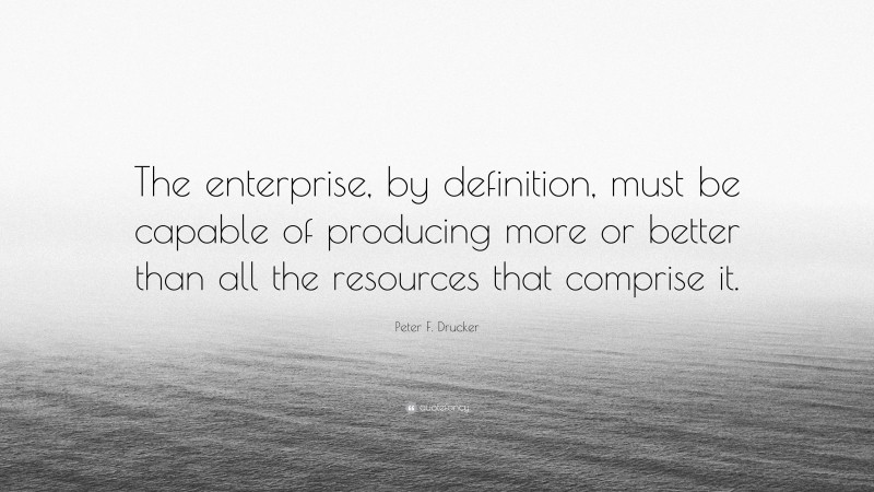 Peter F. Drucker Quote: “The enterprise, by definition, must be capable of producing more or better than all the resources that comprise it.”