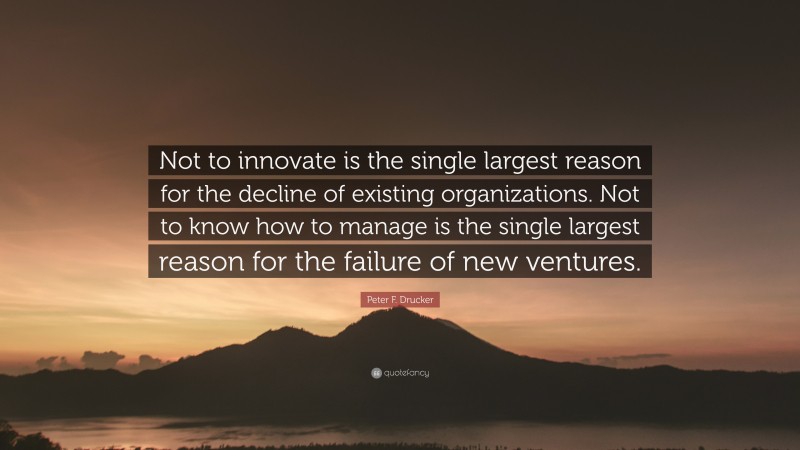 Peter F. Drucker Quote: “Not to innovate is the single largest reason for the decline of existing organizations. Not to know how to manage is the single largest reason for the failure of new ventures.”