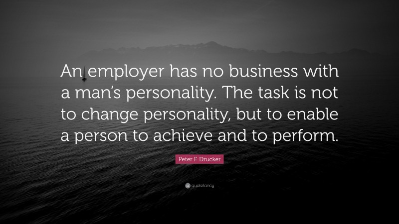 Peter F. Drucker Quote: “An employer has no business with a man’s personality. The task is not to change personality, but to enable a person to achieve and to perform.”