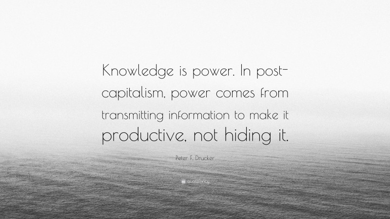 Peter F. Drucker Quote: “Knowledge is power. In post-capitalism, power comes from transmitting information to make it productive, not hiding it.”