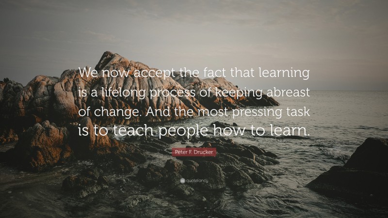 Peter F. Drucker Quote: “We now accept the fact that learning is a lifelong process of keeping abreast of change. And the most pressing task is to teach people how to learn.”