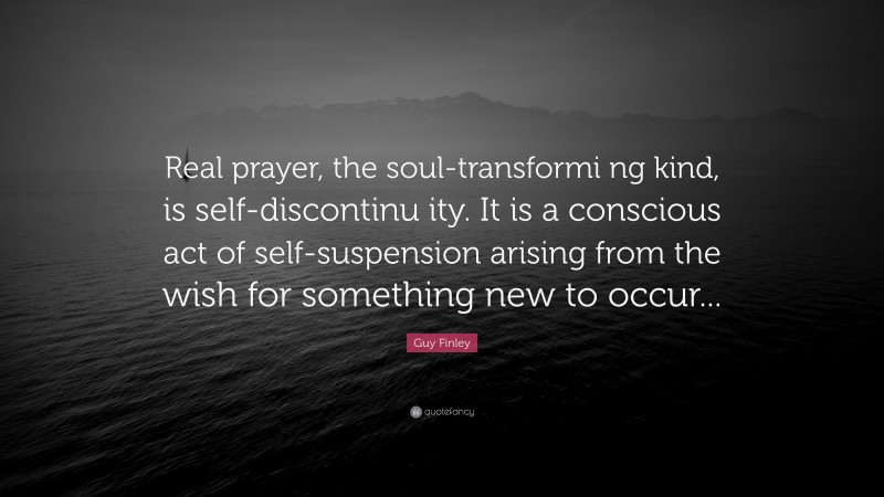 Guy Finley Quote: “Real prayer, the soul-transformi ng kind, is self-discontinu ity. It is a conscious act of self-suspension arising from the wish for something new to occur...”