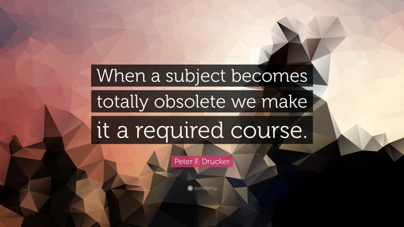 Peter F. Drucker Quote: “When a subject becomes totally obsolete we make it a required course.”