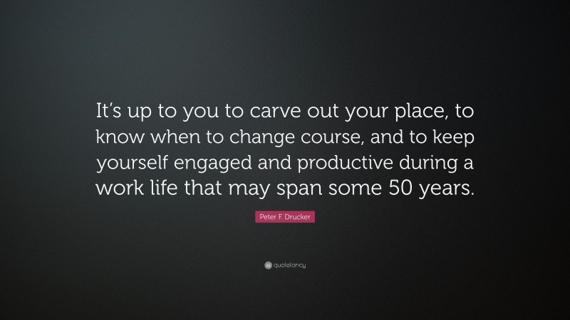 Peter F. Drucker Quote: “It’s up to you to carve out your place, to know when to change course, and to keep yourself engaged and productive during a work life that may span some 50 years.”