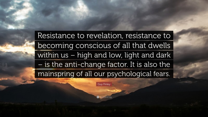Guy Finley Quote: “Resistance to revelation, resistance to becoming conscious of all that dwells within us – high and low, light and dark – is the anti-change factor. It is also the mainspring of all our psychological fears.”