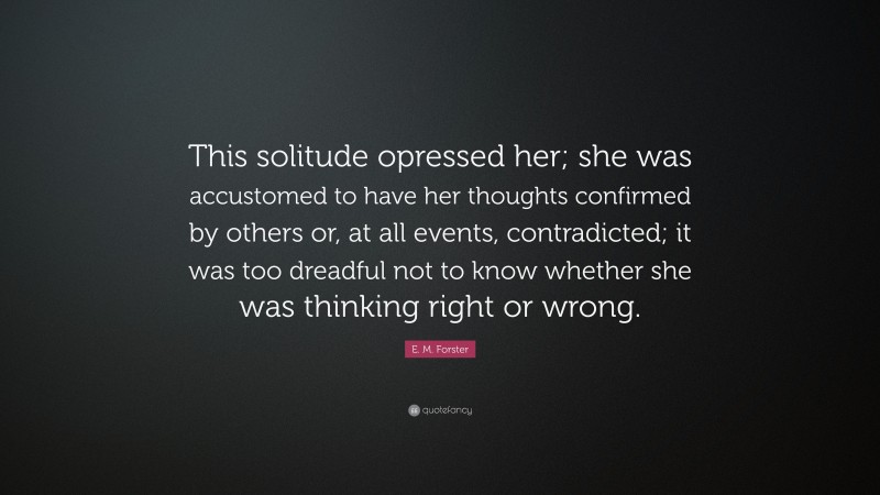 E. M. Forster Quote: “This solitude opressed her; she was accustomed to have her thoughts confirmed by others or, at all events, contradicted; it was too dreadful not to know whether she was thinking right or wrong.”