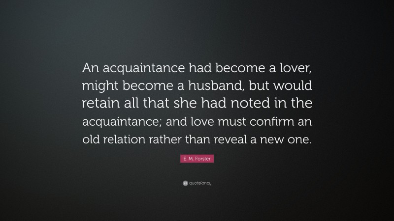 E. M. Forster Quote: “An acquaintance had become a lover, might become a husband, but would retain all that she had noted in the acquaintance; and love must confirm an old relation rather than reveal a new one.”