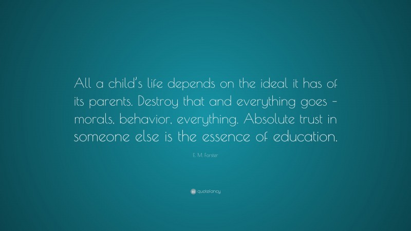 E. M. Forster Quote: “All a child’s life depends on the ideal it has of its parents. Destroy that and everything goes – morals, behavior, everything. Absolute trust in someone else is the essence of education.”