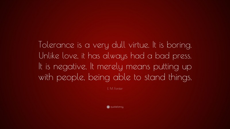 E. M. Forster Quote: “Tolerance is a very dull virtue. It is boring. Unlike love, it has always had a bad press. It is negative. It merely means putting up with people, being able to stand things.”