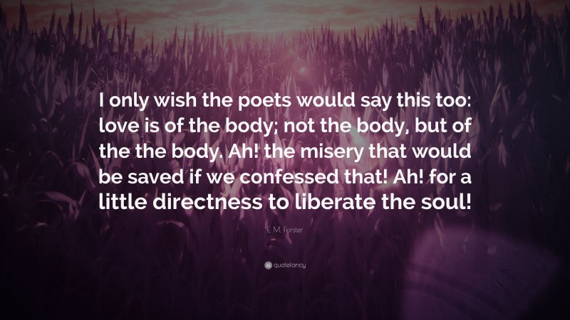 E. M. Forster Quote: “I only wish the poets would say this too: love is of the body; not the body, but of the the body. Ah! the misery that would be saved if we confessed that! Ah! for a little directness to liberate the soul!”