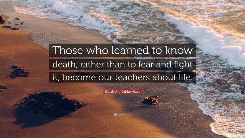 Elisabeth Kübler-Ross Quote: “Those who learned to know death, rather than to fear and fight it, become our teachers about life.”