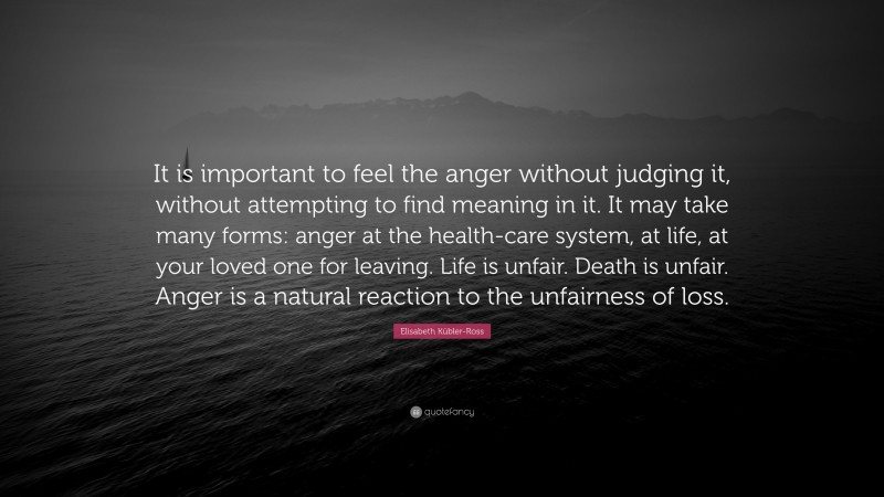 Elisabeth Kübler-Ross Quote: “It is important to feel the anger without judging it, without attempting to find meaning in it. It may take many forms: anger at the health-care system, at life, at your loved one for leaving. Life is unfair. Death is unfair. Anger is a natural reaction to the unfairness of loss.”