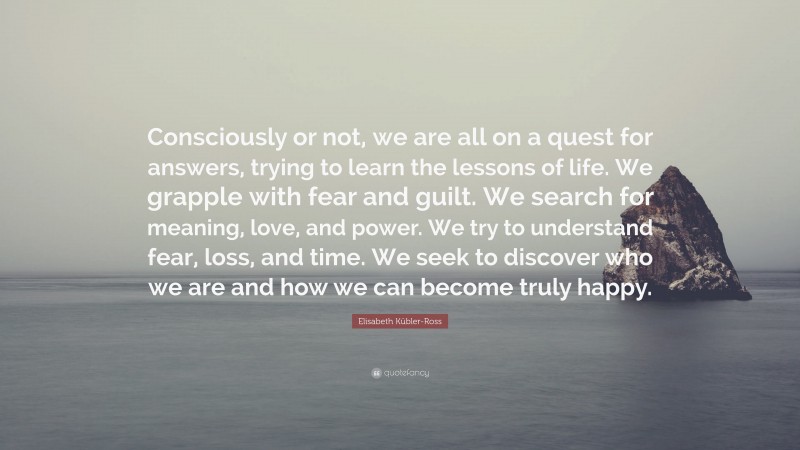 Elisabeth Kübler-Ross Quote: “Consciously or not, we are all on a quest for answers, trying to learn the lessons of life. We grapple with fear and guilt. We search for meaning, love, and power. We try to understand fear, loss, and time. We seek to discover who we are and how we can become truly happy.”
