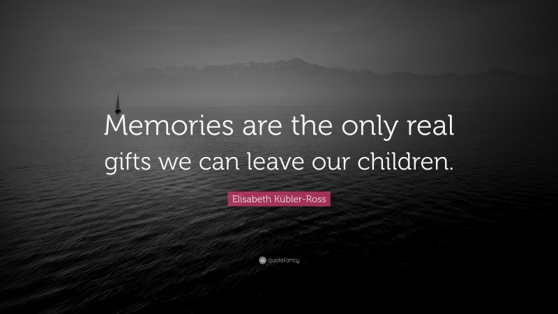 Elisabeth Kübler-Ross Quote: “Memories are the only real gifts we can leave our children.”