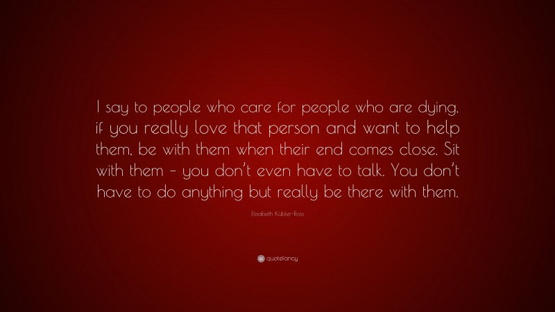 Elisabeth Kübler-Ross Quote: “I say to people who care for people who are dying, if you really love that person and want to help them, be with them when their end comes close. Sit with them – you don’t even have to talk. You don’t have to do anything but really be there with them.”
