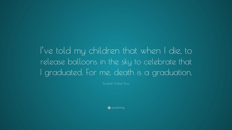 Elisabeth Kübler-Ross Quote: “I’ve told my children that when I die, to release balloons in the sky to celebrate that I graduated. For me, death is a graduation.”