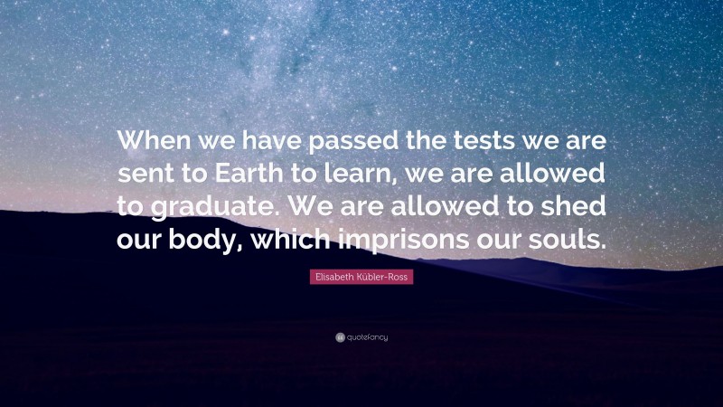 Elisabeth Kübler-Ross Quote: “When we have passed the tests we are sent to Earth to learn, we are allowed to graduate. We are allowed to shed our body, which imprisons our souls.”
