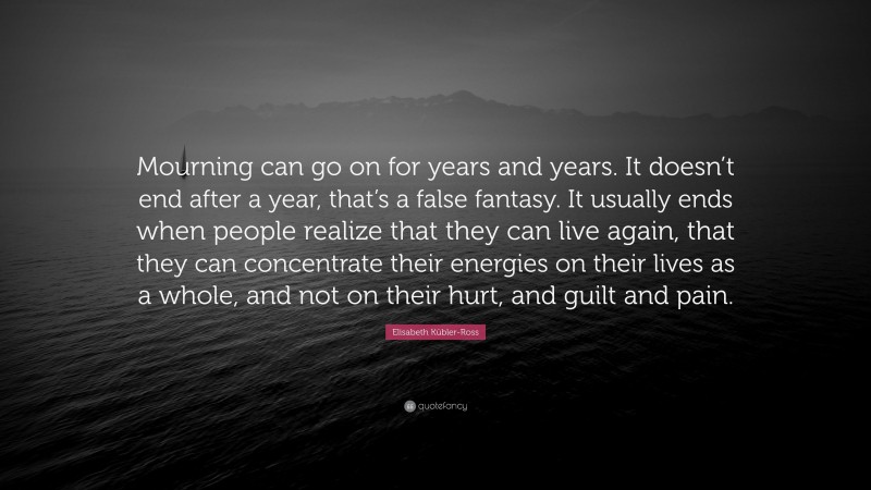 Elisabeth Kübler-Ross Quote: “Mourning can go on for years and years. It doesn’t end after a year, that’s a false fantasy. It usually ends when people realize that they can live again, that they can concentrate their energies on their lives as a whole, and not on their hurt, and guilt and pain.”