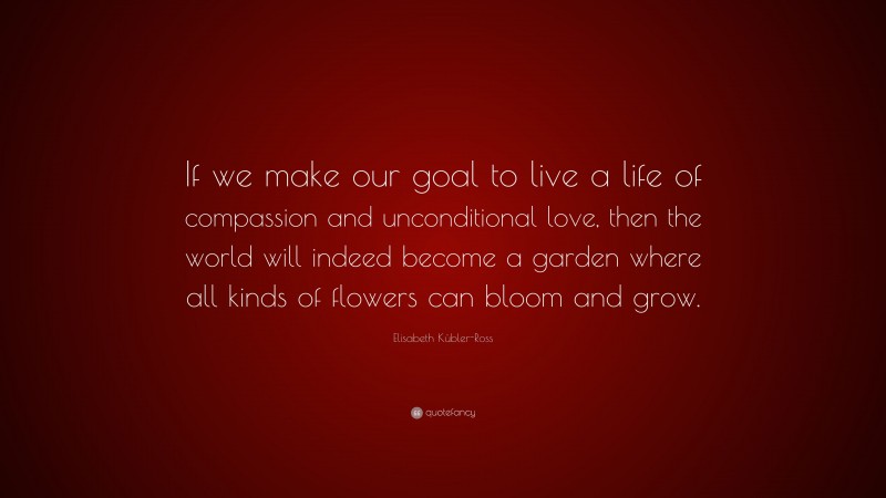 Elisabeth Kübler-Ross Quote: “If we make our goal to live a life of compassion and unconditional love, then the world will indeed become a garden where all kinds of flowers can bloom and grow.”
