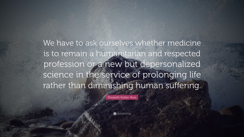 Elisabeth Kübler-Ross Quote: “We have to ask ourselves whether medicine is to remain a humanitarian and respected profession or a new but depersonalized science in the service of prolonging life rather than diminishing human suffering.”