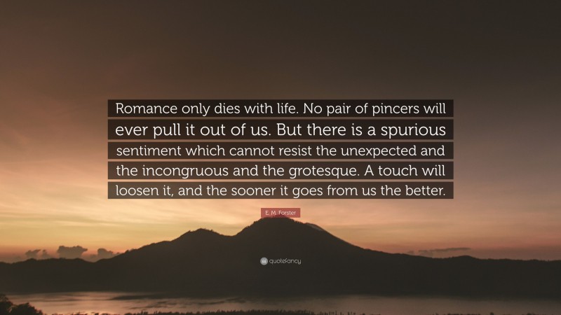 E. M. Forster Quote: “Romance only dies with life. No pair of pincers will ever pull it out of us. But there is a spurious sentiment which cannot resist the unexpected and the incongruous and the grotesque. A touch will loosen it, and the sooner it goes from us the better.”