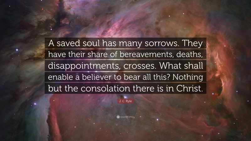 J. C. Ryle Quote: “A saved soul has many sorrows. They have their share of bereavements, deaths, disappointments, crosses. What shall enable a believer to bear all this? Nothing but the consolation there is in Christ.”