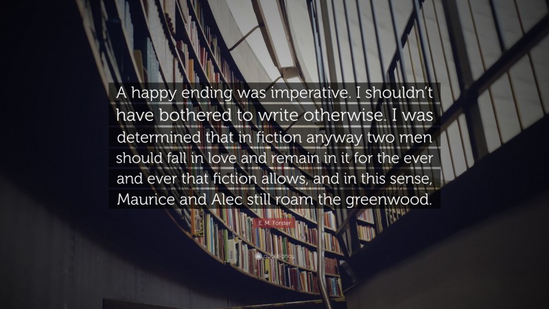 E. M. Forster Quote: “A happy ending was imperative. I shouldn’t have bothered to write otherwise. I was determined that in fiction anyway two men should fall in love and remain in it for the ever and ever that fiction allows, and in this sense, Maurice and Alec still roam the greenwood.”