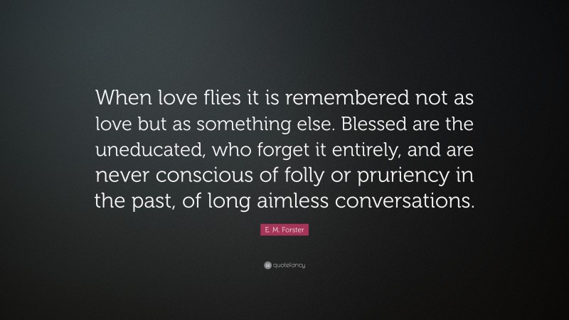 E. M. Forster Quote: “When love flies it is remembered not as love but as something else. Blessed are the uneducated, who forget it entirely, and are never conscious of folly or pruriency in the past, of long aimless conversations.”