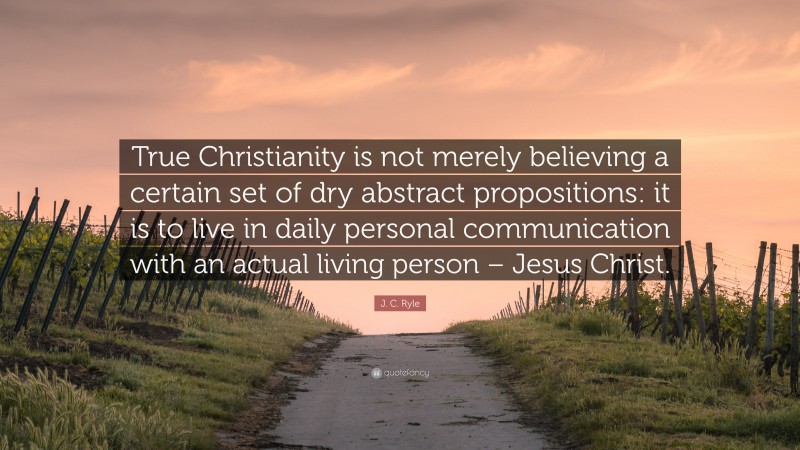 J. C. Ryle Quote: “True Christianity is not merely believing a certain set of dry abstract propositions: it is to live in daily personal communication with an actual living person – Jesus Christ.”