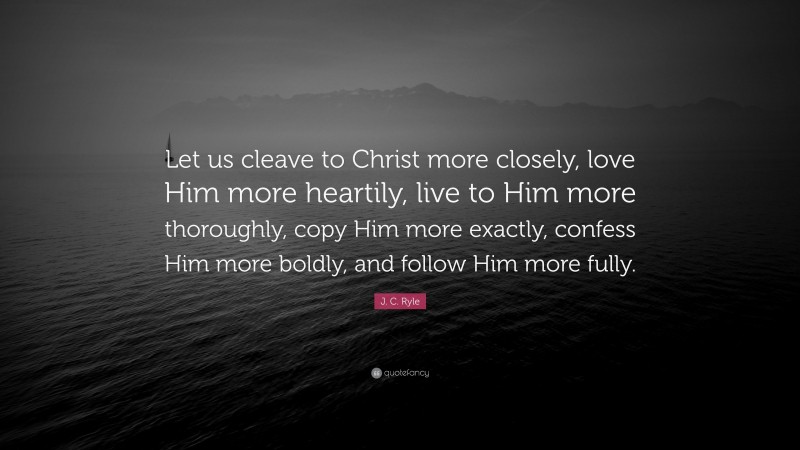 J. C. Ryle Quote: “Let us cleave to Christ more closely, love Him more heartily, live to Him more thoroughly, copy Him more exactly, confess Him more boldly, and follow Him more fully.”