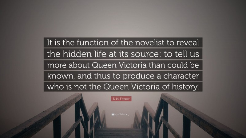 E. M. Forster Quote: “It is the function of the novelist to reveal the hidden life at its source: to tell us more about Queen Victoria than could be known, and thus to produce a character who is not the Queen Victoria of history.”