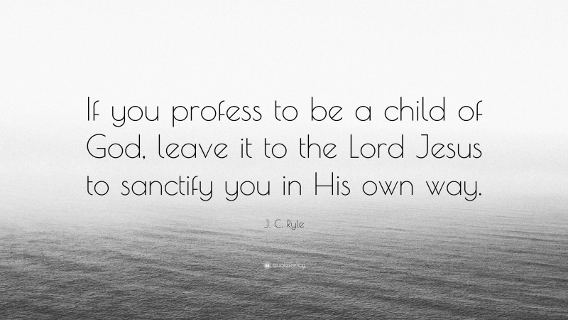 J. C. Ryle Quote: “If you profess to be a child of God, leave it to the Lord Jesus to sanctify you in His own way.”