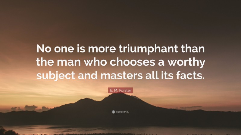 E. M. Forster Quote: “No one is more triumphant than the man who chooses a worthy subject and masters all its facts.”