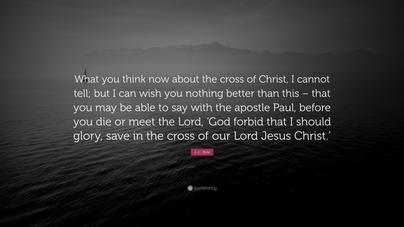 J. C. Ryle Quote: “What you think now about the cross of Christ, I cannot tell; but I can wish you nothing better than this – that you may be able to say with the apostle Paul, before you die or meet the Lord, ‘God forbid that I should glory, save in the cross of our Lord Jesus Christ.’”