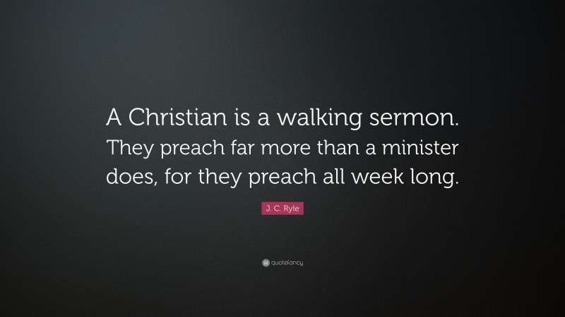 J. C. Ryle Quote: “A Christian is a walking sermon. They preach far more than a minister does, for they preach all week long.”