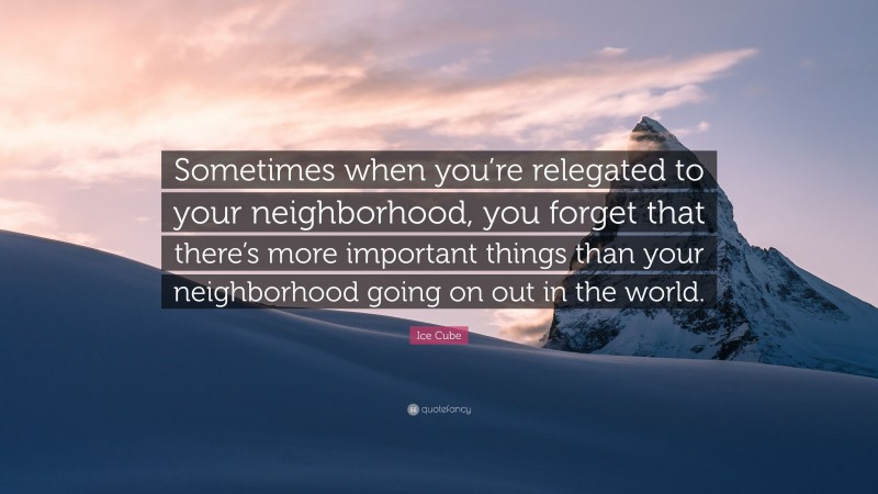 Ice Cube Quote: “Sometimes when you’re relegated to your neighborhood, you forget that there’s more important things than your neighborhood going on out in the world.”