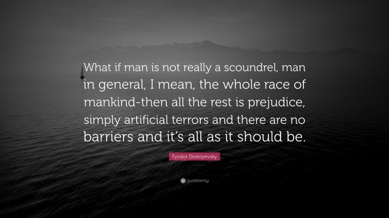 Fyodor Dostoyevsky Quote: “What if man is not really a scoundrel, man in general, I mean, the whole race of mankind-then all the rest is prejudice, simply artificial terrors and there are no barriers and it’s all as it should be.”