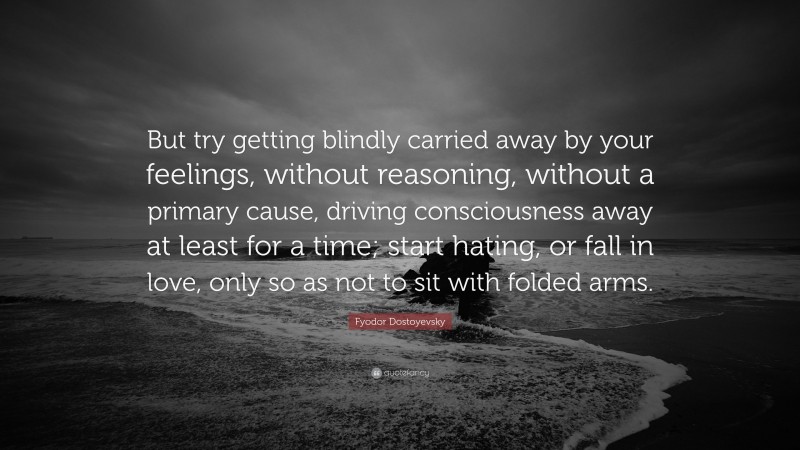 Fyodor Dostoyevsky Quote: “But try getting blindly carried away by your feelings, without reasoning, without a primary cause, driving consciousness away at least for a time; start hating, or fall in love, only so as not to sit with folded arms.”