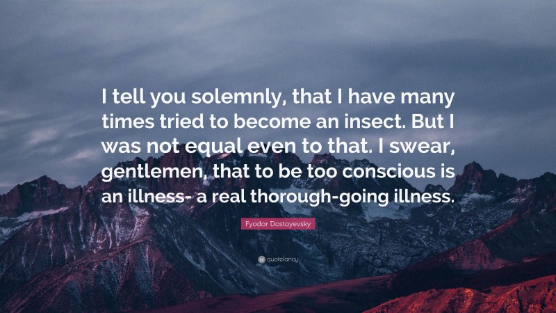 Fyodor Dostoyevsky Quote: “I tell you solemnly, that I have many times tried to become an insect. But I was not equal even to that. I swear, gentlemen, that to be too conscious is an illness- a real thorough-going illness.”