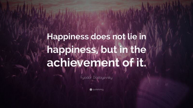 Fyodor Dostoyevsky Quote: “Happiness does not lie in happiness, but in the achievement of it.”