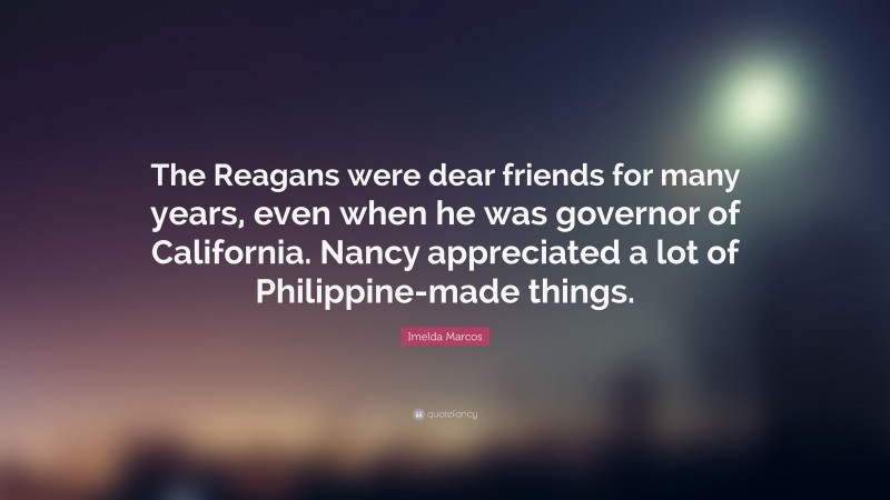 Imelda Marcos Quote: “The Reagans were dear friends for many years, even when he was governor of California. Nancy appreciated a lot of Philippine-made things.”