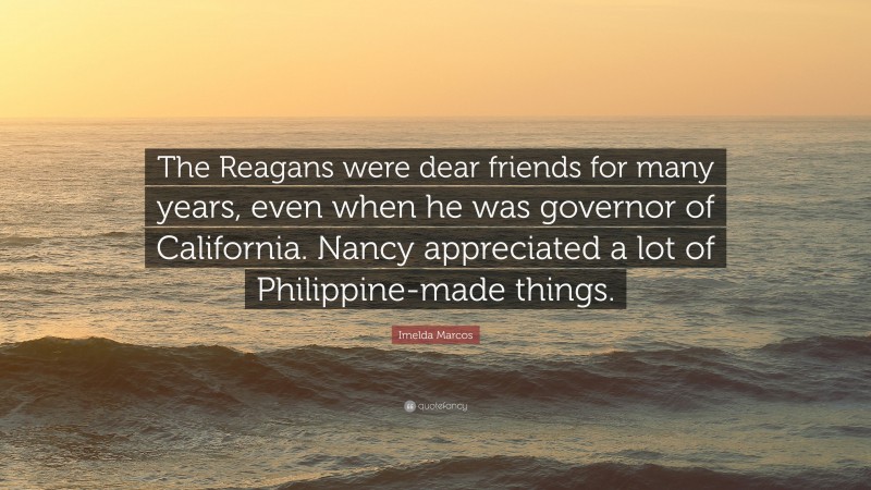 Imelda Marcos Quote: “The Reagans were dear friends for many years, even when he was governor of California. Nancy appreciated a lot of Philippine-made things.”
