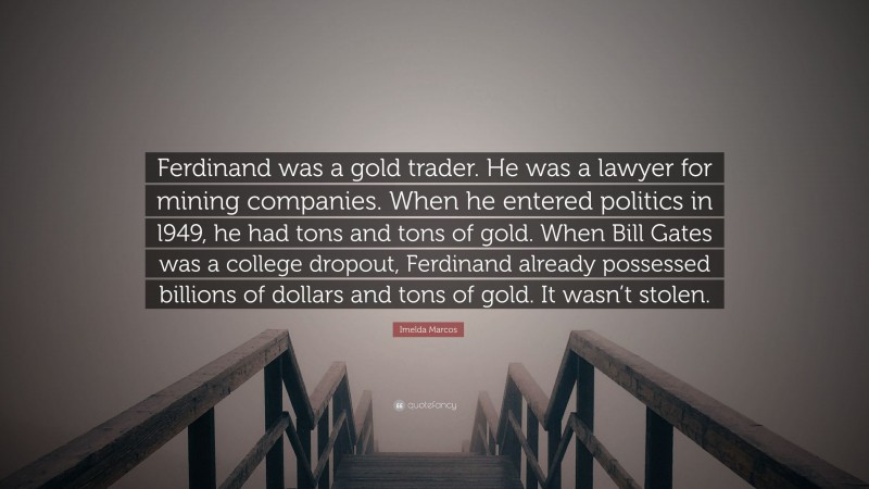 Imelda Marcos Quote: “Ferdinand was a gold trader. He was a lawyer for mining companies. When he entered politics in l949, he had tons and tons of gold. When Bill Gates was a college dropout, Ferdinand already possessed billions of dollars and tons of gold. It wasn’t stolen.”
