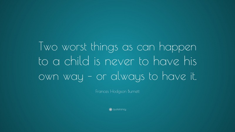 Frances Hodgson Burnett Quote: “Two worst things as can happen to a child is never to have his own way – or always to have it.”