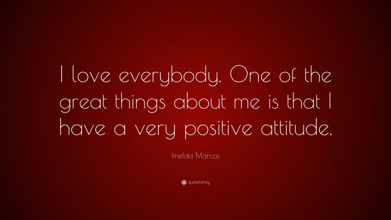 Imelda Marcos Quote: “I love everybody. One of the great things about me is that I have a very positive attitude.”