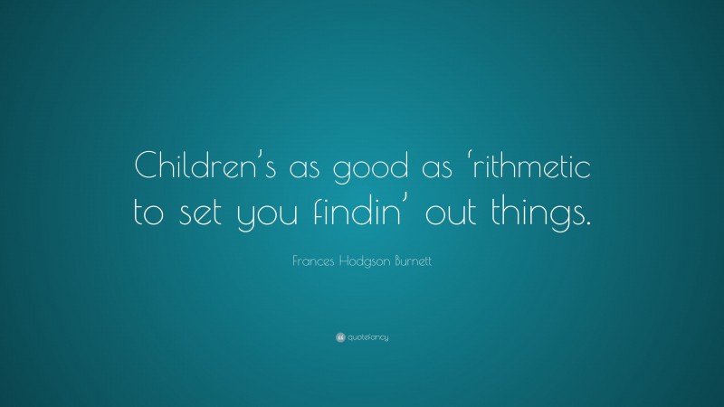 Frances Hodgson Burnett Quote: “Children’s as good as ‘rithmetic to set you findin’ out things.”